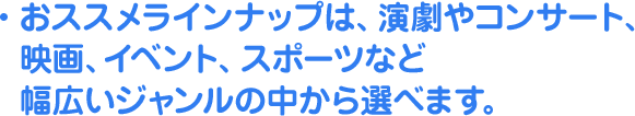 おススメラインナップは、演劇やコンサート、映画、イベント、スポーツなど幅広いジャンルの中から選べます。